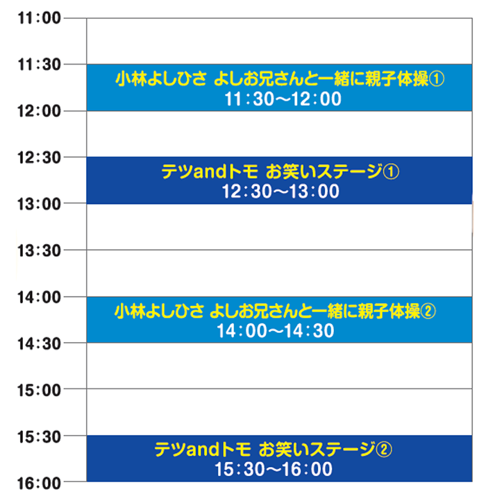 小林よしひさ　よしお兄さんと一緒に親子体操①11時30分～12時00分、テツandトモ　お笑いステージ①12時30分～13時00分、小林よしひさ　よしお兄さんと一緒に親子体操②14時00分～14時30分、テツandトモ　お笑いステージ②15時30分～16時00分